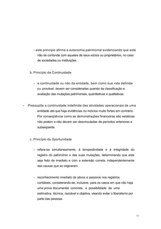 - este princípio afirma a autonomia patrimonial evidenciando que este
não se confunde com aqueles de seus sócios ou proprietários, no caso
de sociedades ou instituições.
b. Princípio da Continuidade
- a continuidade ou não da entidade, bem como sua vida definida
ou provável, devem ser consideradas quando da classificação e
avaliação das mutações patrimoniais, quantitativas e qualitativas.
Pressupõe a continuidade indefinida das atividades operacionais de uma
entidade até que haja evidências ou indícios muito fortes em contrário.
Por conseqüência como as demonstrações financeiras são estáticas
não podem e não devem ser desvinculadas de períodos anteriores e
subseqüente.
c. Princípio da Oportunidade
- refere-se simultaneamente, à tempestividade e à integridade do
registro do patrimônio e das suas mutações, determinando que este
seja feito de imediato e com a extensão correta, independentemente
das causas que as originaram.
- reconhecimento imediato de ativos e passivos nos registros
contábeis, considerando-se, inclusive, para os casos em que não haja
uma prova documental concreta, a possibilidade de uma
estimativa técnica, razoável e objetiva, visando evitar o liberalismo por
parte das pessoas.
11
 