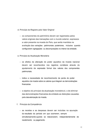 12
d. Princípio do Registro pelo Valor Original
- os componentes do patrimônio devem ser registrados pelos
valore originais das transações com o mundo exterior, expressos
a valor presente na moeda do País, que serão mantidos na
avaliação das variações patrimoniais posteriores, inclusive quando
configurarem agregações ou decomposições no interior da entidade.
e. Princípio da Atualização Monetária
- os efeitos da alteração do poder aquisitivo da moeda nacional
devem ser reconhecidos nos registros contábeis através do
ajustamento da expressão formal dos valores dos componentes
patrimoniais.
- indica a necessidade de reconhecimento da perda do poder
aquisitivo da moeda sobre os valores que integram as demonstrações
financeiras.
- o objetivo do princípio da atualização monetária é, o de eliminar
das demonstrações financeiras da entidade as distorções causadas
pela desvalorização da moeda.
f. Princípio da Competência
- as receitas e as despesas devem ser incluídas na apuração
do resultado do período em que ocorrerem, sempre
simultaneamente quando se relacionarem, independentemente de
recebimento ou pagamento.
 