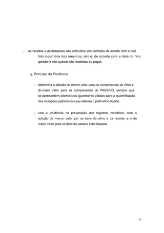 as receitas e as despesas são atribuídos aos períodos de acordo com o real
fato incorridos dos mesmos, isto é, de acordo com a data do fato
gerador e não quando são recebidos ou pagos.
g. Princípio da Prudência
- determina a adoção do menor valor para os componentes do Ativo e
do maior valor para os componentes do PASSIVO, sempre que
se apresentem alternativas igualmente válidas para a quantificação
das mutações patrimoniais que alterem o patrimônio líquido.
- visa a prudência na preparação dos registros contábeis, com a
adoção de menor valor par os itens do ativo e da receita, e o de
maior valor para os itens do passivo e de despesa.
13
 