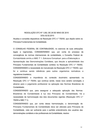 14
RESOLUÇÃO CFC Nº 1.282, DE 28 DE MAIO DE 2010
DOU 02.02.2010
Atualiza e consolida dispositivos da Resolução CFC n.º 750/93, que dispõe sobre os
Princípios Fundamentais de Contabilidade.
O CONSELHO FEDERAL DE CONTABILIDADE, no exercício de suas atribuições
legais e regimentais, CONSIDERANDO que, por conta do processo de
convergência às normas internacionais de contabilidade, o Conselho Federal de
Contabilidade emitiu a NBC T 1. Estrutura Conceitual para a Elaboração e
Apresentação das Demonstrações Contábeis, que discute a aplicabilidade dos
Princípios Fundamentais de Contabilidade contidos na Resolução CFC n.º 750/93;
CONSIDERANDO a necessidade de manutenção da Resolução CFC n.º 750/93, que
foi e continua sendo referência para outros organismos normativos e
reguladores brasileiros;
CONSIDERANDO a importância do conteúdo doutrinário apresentado na
Resolução CFC n.º 750/93, que continua sendo, nesse novo cenário convergido, o
alicerce para o julgamento profissional na aplicação das Normas Brasileiras de
Contabilidade;
CONSIDERANDO que, para assegurar a adequada aplicação das Normas
Brasileiras de Contabilidade à luz dos Princípios de Contabilidade, há a
necessidade de harmonização dos dois documentos vigentes (Resolução CFC n.º
750/93 e NBC T 1);
CONSIDERANDO que, por conta dessa harmonização, a denominação de
Princípios Fundamentais de Contabilidade deva ser alterada para Princípios de
Contabilidade, visto ser suficiente para o perfeito entendimento dos usuários das
demonstrações contábeis e dos profissionais da Contabilidade, resolve:
 