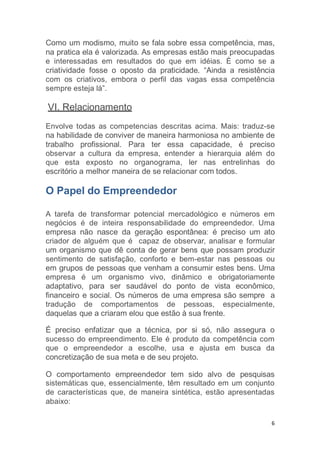 6
Como um modismo, muito se fala sobre essa competência, mas,
na pratica ela é valorizada. As empresas estão mais preocupadas
e interessadas em resultados do que em idéias. È como se a
criatividade fosse o oposto da praticidade. “Ainda a resistência
com os criativos, embora o perfil das vagas essa competência
sempre esteja lá”.
VI. Relacionamento
Envolve todas as competencias descritas acima. Mais: traduz-se
na habilidade de conviver de maneira harmoniosa no ambiente de
trabalho profissional. Para ter essa capacidade, é preciso
observar a cultura da empresa, entender a hierarquia além do
que esta exposto no organograma, ler nas entrelinhas do
escritório a melhor maneira de se relacionar com todos.
O Papel do Empreendedor
A tarefa de transformar potencial mercadológico e números em
negócios é de inteira responsabilidade do empreendedor. Uma
empresa não nasce da geração espontânea: é preciso um ato
criador de alguém que é capaz de observar, analisar e formular
um organismo que dê conta de gerar bens que possam produzir
sentimento de satisfação, conforto e bem-estar nas pessoas ou
em grupos de pessoas que venham a consumir estes bens. Uma
empresa é um organismo vivo, dinâmico e obrigatoriamente
adaptativo, para ser saudável do ponto de vista econômico,
financeiro e social. Os números de uma empresa são sempre a
tradução de comportamentos de pessoas, especialmente,
daquelas que a criaram elou que estão à sua frente.
É preciso enfatizar que a técnica, por si só, não assegura o
sucesso do empreendimento. Ele é produto da competência com
que o empreendedor a escolhe, usa e ajusta em busca da
concretização de sua meta e de seu projeto.
O comportamento empreendedor tem sido alvo de pesquisas
sistemáticas que, essencialmente, têm resultado em um conjunto
de características que, de maneira sintética, estão apresentadas
abaixo:
 