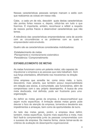 8
Nossas características pessoais sempre marcam o estilo com
que realizamos as coisas em nossa vida.
Cabe, a cada um de nós, descobrir quais destas características
são pontos fortes nossos e, depois, utilizá-Ias em tudo o que
fizermos. É importante, ambém, reconhecer e refletir a respeito
de nossos pontos fracos e desenvolver características que não
temos.
A relevância das características empreendedoras varia de acordo
com as circunstâncias e os problemas com as quais o
empreendedor está envolvido.
Quatro são as características consideradas mobilizadoras:
·Estabelecimento de metas
·Planejamento e monitoramento sistemático
·Persistência / Comprometimento
ESTABELECIMENTO DE METAS
As metas funcionam como um potente motor; são capazes de
impulsionar a empresa e as pessoas que nela trabalham. Sem
sua força orientadora, dificilmente nos moveremos na direção
certa.
Uma empresa que acredita ter, como única meta, o lucro,
descobrirá, mais adiante, que também possui responsabilidade
em relação aos sócios, à comunidade, aos funcionários, além de
compromisso com o seu próprio desempenho. A busca de uma
meta desfocada, mal definida, pode ser frustrante para uma
organização.
Ao definir as metas gerais da empresa, é desaconselhável que
sejam muito específicas. A limitação destas metas gerais pode
desviar o foco de atenção da empresa, tornando-a desatenta aos
impedimentos e ameaças, bem como às oportunidades de lucro.
Ao lado das metas gerais, porém, a empresa deve definir,
também, metas específicas. Quanto mais específica a meta, mais
fácil fazê-la compreendida junto às pessoas comprometidas com
o sucesso da empresa. Da mesma forma, claros tornar-se-ão os
critérios de avaliação do desempenho organizacional.
 