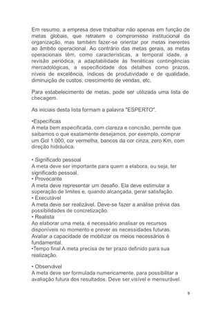 9
Em resumo, a empresa deve trabalhar não apenas em função de
metas globais, que retratem o compromisso institucional da
organização, mas também fazer-se orientar por metas inerentes
ao âmbito operacional. Ao contrário das metas gerais, as metas
operacionais têm, como características, a temporal idade, a
revisão periódica, a adaptabilidade às frenéticas contingências
mercadológicas, a especificidade dos detalhes como prazos,
níveis de excelência, índices de produtividade e de qualidade,
diminuição de custos, crescimento de vendas, etc.
Para estabelecimento de metas, pode ser utilizada uma lista de
checagem.
As iniciais desta lista formam a palavra "ESPERTO".
•Específicas
A meta bem especificada, com clareza e concisão, permite que
saibamos o que exatamente desejamos, por exemplo, comprar
um Gol 1.000, cor vermelha, bancos da cor cinza, zero Km, com
direção hidráulica.
• Significado pessoal
A meta deve ser importante para quem a elabora, ou seja, ter
significado pessoal.
• Provocante
A meta deve representar um desafio. Ela deve estimular a
superação de limites e, quando alcançada, gerar satisfação.
• Executável
A meta deve ser realizável. Deve-se fazer a análise prévia das
possibilidades de concretização.
• Realista
Ao elaborar uma meta, é necessário analisar os recursos
disponíveis no momento e prever as necessidades futuras.
Avaliar a capacidade de mobilizar os meios necessários é
fundamental.
•Tempo final A meta precisa de ter prazo definido para sua
realização.
• Observável
A meta deve ser formulada numericamente, para possibilitar a
avaliação futura dos resultados. Deve ser visível e mensurável.
 