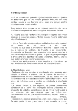 10
Contato pessoal
Todo ser humano em qualquer lugar do mundo e em tudo que ele
for fazer terá que ter um contado pessoal. Mas para que este
contato ocorra o ser humano deve estar em comum arbítrio
consigo mesmo e com o outro.
Para ocorrer este contato o ser humano necessita de certos
cuidados consigo mesmo, como o higiene e qualidade de vida.
1. Higiene significa; “sistema de princípios e regras para evitar
doenças e conservar a saúde.” Estes tipos de higiene podem ser
classificados como:
·Higiene Pessoal – compreende os cuidados de asseio corporal,
do modo de se vestir e de viver.
·Higiene da sua casa e ambiente de trabalho – assim como no
lar, a higiene no ambiente de trabalho é de fundamental
importância. A desordem nos materiais pode desde obstruir a
circulação até ocasionar uma queda. Já que a sujeira pode expor
o profissional aos agentes biológicos (bactérias, ácaros, fungos)
que podem provocar inúmeras doenças.
·Higiene dos equipamentos – luvas sapatos e botas devem ter
seu uso individual, ferramentas devem ser mantidas limpas.
2. Qualidades de vida:
·Qualidade de vida envolve a mobilização das pessoas, com
relação a atitudes e valores, com o objetivo de estimular o
desenvolvimento de sua personalidade, de seu corpo, de sua
identidade social e de atitudes coerentes com estes valores. Além
disso, as reflexões sobre o sentido da existência, o significado
dos nossos atos.
·Os papeis sociais e, em especial, os papeis profissionais
constituem-se a partir das interações sociais presentes no
ambiente de trabalho, considerando-se os níveis hierárquicos e
os sistemas de comunicação que os influenciam.
·Necessidades físicas: precisamos de comida, roupas, moradia,
saúde e dinheiro.
·Necessidades sociais: precisamos amar e ser amado, sentir que
fazemos parte de um grupo maior e nos associar a outros.
 