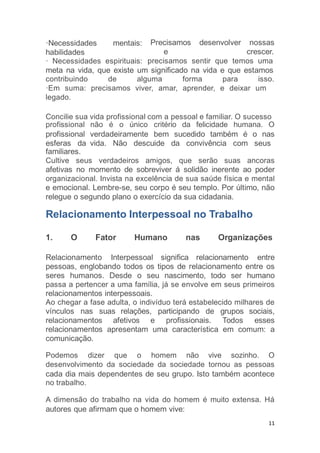 11
Precisamos
e
desenvolver nossas
crescer.
·Necessidades mentais:
habilidades
· Necessidades espirituais: precisamos sentir que temos uma
meta na vida, que existe um significado na vida e que estamos
contribuindo de alguma forma para isso.
·Em suma: precisamos viver, amar, aprender, e deixar um
legado.
Concilie sua vida profissional com a pessoal e familiar. O sucesso
profissional
profissional
esferas da
não é o único critério da felicidade humana. O
verdadeiramente bem sucedido também é o nas
vida. Não descuide da convivência com seus
familiares.
Cultive seus verdadeiros amigos, que serão suas ancoras
afetivas no momento de sobreviver á solidão inerente ao poder
organizacional. Invista na excelência de sua saúde física e mental
e emocional. Lembre-se, seu corpo é seu templo. Por último, não
relegue o segundo plano o exercício da sua cidadania.
Relacionamento Interpessoal no Trabalho
1. O Fator Humano nas Organizações
Relacionamento Interpessoal significa relacionamento entre
pessoas, englobando todos os tipos de relacionamento entre os
seres humanos. Desde o seu nascimento, todo ser humano
passa a pertencer a uma família, já se envolve em seus primeiros
relacionamentos interpessoais.
Ao chegar a fase adulta, o indivíduo terá estabelecido milhares de
vínculos nas suas relações, participando de grupos sociais,
relacionamentos afetivos e profissionais. Todos esses
relacionamentos apresentam uma característica em comum: a
comunicação.
Podemos dizer que o homem não vive sozinho. O
desenvolvimento da sociedade da sociedade tornou as pessoas
cada dia mais dependentes de seu grupo. Isto também acontece
no trabalho.
A dimensão do trabalho na vida do homem é muito extensa. Há
autores que afirmam que o homem vive:
 