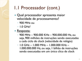 1.1 Processador (cont.)
 Qual processador apresenta maior
velocidade de processamento?
◦ 900 MHz ou
◦ 1.0 GHz?
 Resposta:
◦ 900 MHz – 900.000 KHz – 900.000.000 Hz, ou
seja, 900 milhões de instruções sendo executadas
a cada ciclo de clock (velocidade de relógio)
◦ 1.0 GHz – 1.000 MHz – 1.000.000 KHz –
1.000.000.000 Hz, ou seja, 1 bilhão de instruções
sendo executadas em um único clico de clock
10
 