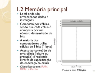 1.2 Memória principal
 Local onde são
armazenados dados e
instruções
 Composta por células,
sendo que cada célula é
composta por um
número determinado de
bits
 A maioria dos
computadores utiliza
células de 8 bits (1 byte)
 Acesso ao conteúdo de
uma célula (leitura ou
gravação) é realizado
através da especificação
do endereço da célula
 Classifica-se em: RAM,
ROM e Cache 12
célula = 8 bits
endereços
0
2 -1
16
2
1
instrução ou dado
Memória com 64Kbytes
 