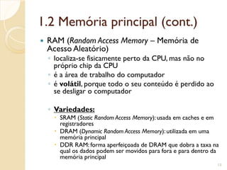 1.2 Memória principal (cont.)
 RAM (Random Access Memory – Memória de
Acesso Aleatório)
◦ localiza-se fisicamente perto da CPU, mas não no
próprio chip da CPU
◦ é a área de trabalho do computador
◦ é volátil, porque todo o seu conteúdo é perdido ao
se desligar o computador
◦ Variedades:
 SRAM (Static Random Access Memory): usada em caches e em
registradores
 DRAM (Dynamic Random Access Memory): utilizada em uma
memória principal
 DDR RAM: forma aperfeiçoada de DRAM que dobra a taxa na
qual os dados podem ser movidos para fora e para dentro da
memória principal
13
 