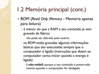 1.2 Memória principal (cont.)
 ROM (Read Only Memory - Memória apenas
para leitura)
◦ é menor do que a RAM e seu conteúdo já vem
gravado de fábrica
 não pode ser alterado pelo usuário
◦ na ROM estão gravadas algumas informações
básicas que são executadas sempre que o
computador é ligado (instruções que dizem ao
computador como iniciar quando a energia é
ligada)
 é não-volátil, porque o seu conteúdo é preservado
mesmo quando o computador for desligado
16
 