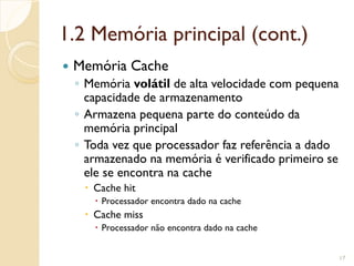 1.2 Memória principal (cont.)
 Memória Cache
◦ Memória volátil de alta velocidade com pequena
capacidade de armazenamento
◦ Armazena pequena parte do conteúdo da
memória principal
◦ Toda vez que processador faz referência a dado
armazenado na memória é verificado primeiro se
ele se encontra na cache
 Cache hit
 Processador encontra dado na cache
 Cache miss
 Processador não encontra dado na cache
17
 