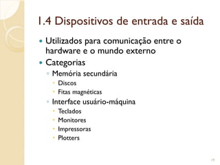 1.4 Dispositivos de entrada e saída
 Utilizados para comunicação entre o
hardware e o mundo externo
 Categorias
◦ Memória secundária
 Discos
 Fitas magnéticas
◦ Interface usuário-máquina
 Teclados
 Monitores
 Impressoras
 Plotters
19
 