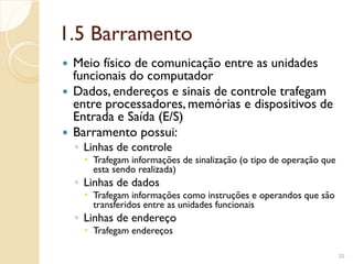 1.5 Barramento
 Meio físico de comunicação entre as unidades
funcionais do computador
 Dados, endereços e sinais de controle trafegam
entre processadores, memórias e dispositivos de
Entrada e Saída (E/S)
 Barramento possui:
◦ Linhas de controle
 Trafegam informações de sinalização (o tipo de operação que
esta sendo realizada)
◦ Linhas de dados
 Trafegam informações como instruções e operandos que são
transferidos entre as unidades funcionais
◦ Linhas de endereço
 Trafegam endereços
20
 