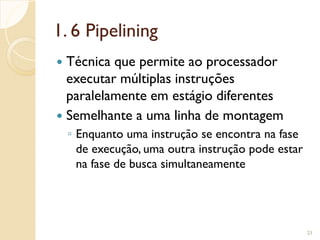 1. 6 Pipelining
 Técnica que permite ao processador
executar múltiplas instruções
paralelamente em estágio diferentes
 Semelhante a uma linha de montagem
◦ Enquanto uma instrução se encontra na fase
de execução, uma outra instrução pode estar
na fase de busca simultaneamente
23
 