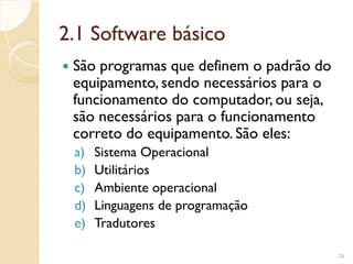 2.1 Software básico
 São programas que definem o padrão do
equipamento, sendo necessários para o
funcionamento do computador, ou seja,
são necessários para o funcionamento
correto do equipamento. São eles:
a) Sistema Operacional
b) Utilitários
c) Ambiente operacional
d) Linguagens de programação
e) Tradutores
26
 
