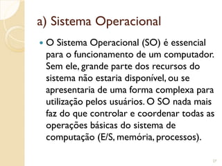 a) Sistema Operacional
 O Sistema Operacional (SO) é essencial
para o funcionamento de um computador.
Sem ele, grande parte dos recursos do
sistema não estaria disponível, ou se
apresentaria de uma forma complexa para
utilização pelos usuários. O SO nada mais
faz do que controlar e coordenar todas as
operações básicas do sistema de
computação (E/S, memória, processos).
27
 