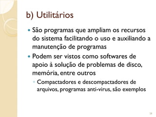 b) Utilitários
 São programas que ampliam os recursos
do sistema facilitando o uso e auxiliando a
manutenção de programas
 Podem ser vistos como softwares de
apoio à solução de problemas de disco,
memória, entre outros
◦ Compactadores e descompactadores de
arquivos, programas anti-virus, são exemplos
28
 