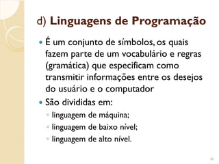 d) Linguagens de Programação
 É um conjunto de símbolos, os quais
fazem parte de um vocabulário e regras
(gramática) que especificam como
transmitir informações entre os desejos
do usuário e o computador
 São divididas em:
◦ linguagem de máquina;
◦ linguagem de baixo nível;
◦ linguagem de alto nível.
30
 