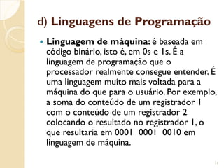 d) Linguagens de Programação
 Linguagem de máquina: é baseada em
código binário, isto é, em 0s e 1s. É a
linguagem de programação que o
processador realmente consegue entender. É
uma linguagem muito mais voltada para a
máquina do que para o usuário. Por exemplo,
a soma do conteúdo de um registrador 1
com o conteúdo de um registrador 2
colocando o resultado no registrador 1, o
que resultaria em 0001 0001 0010 em
linguagem de máquina.
31
 