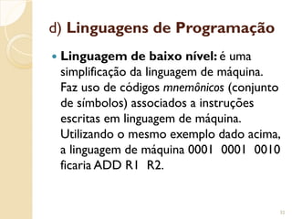 d) Linguagens de Programação
 Linguagem de baixo nível: é uma
simplificação da linguagem de máquina.
Faz uso de códigos mnemônicos (conjunto
de símbolos) associados a instruções
escritas em linguagem de máquina.
Utilizando o mesmo exemplo dado acima,
a linguagem de máquina 0001 0001 0010
ficaria ADD R1 R2.
32
 