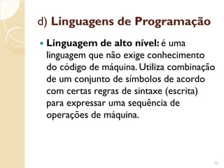 d) Linguagens de Programação
 Linguagem de alto nível: é uma
linguagem que não exige conhecimento
do código de máquina. Utiliza combinação
de um conjunto de símbolos de acordo
com certas regras de sintaxe (escrita)
para expressar uma sequência de
operações de máquina.
33
 
