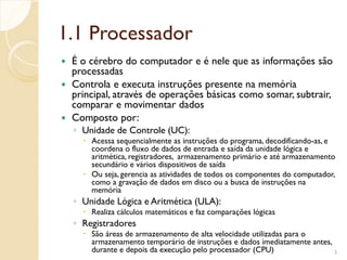 1.1 Processador
 É o cérebro do computador e é nele que as informações são
processadas
 Controla e executa instruções presente na memória
principal, através de operações básicas como somar, subtrair,
comparar e movimentar dados
 Composto por:
◦ Unidade de Controle (UC):
 Acessa sequencialmente as instruções do programa, decodificando-as, e
coordena o fluxo de dados de entrada e saída da unidade lógica e
aritmética, registradores, armazenamento primário e até armazenamento
secundário e vários dispositivos de saída
 Ou seja, gerencia as atividades de todos os componentes do computador,
como a gravação de dados em disco ou a busca de instruções na
memória
◦ Unidade Lógica e Aritmética (ULA):
 Realiza cálculos matemáticos e faz comparações lógicas
◦ Registradores
 São áreas de armazenamento de alta velocidade utilizadas para o
armazenamento temporário de instruções e dados imediatamente antes,
durante e depois da execução pelo processador (CPU) 3
 