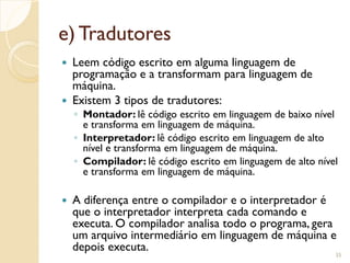 e) Tradutores
 Leem código escrito em alguma linguagem de
programação e a transformam para linguagem de
máquina.
 Existem 3 tipos de tradutores:
◦ Montador: lê código escrito em linguagem de baixo nível
e transforma em linguagem de máquina.
◦ Interpretador: lê código escrito em linguagem de alto
nível e transforma em linguagem de máquina.
◦ Compilador: lê código escrito em linguagem de alto nível
e transforma em linguagem de máquina.
 A diferença entre o compilador e o interpretador é
que o interpretador interpreta cada comando e
executa. O compilador analisa todo o programa, gera
um arquivo intermediário em linguagem de máquina e
depois executa.
35
 