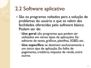 2.2 Software aplicativo
 São os programas voltados para a solução de
problemas do usuário e que se valem das
facilidades oferecidas pelo software básico.
Podem ser de:
◦ Uso geral: são programas que podem ser
utilizados em vários tipos de aplicações. Ex:
editores de texto, gráficos, planilhas, SGBD, etc.
◦ Uso específico: se destinam exclusivamente a
um único tipo de aplicação. Ex: folha de
pagamento, crediário, imposto de renda, entre
outras.
36
 