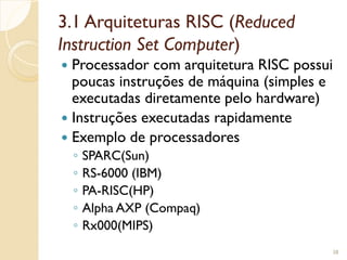 3.1 Arquiteturas RISC (Reduced
Instruction Set Computer)
 Processador com arquitetura RISC possui
poucas instruções de máquina (simples e
executadas diretamente pelo hardware)
 Instruções executadas rapidamente
 Exemplo de processadores
◦ SPARC(Sun)
◦ RS-6000 (IBM)
◦ PA-RISC(HP)
◦ Alpha AXP (Compaq)
◦ Rx000(MIPS)
38
 