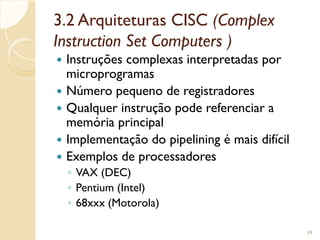 3.2 Arquiteturas CISC (Complex
Instruction Set Computers )
 Instruções complexas interpretadas por
microprogramas
 Número pequeno de registradores
 Qualquer instrução pode referenciar a
memória principal
 Implementação do pipelining é mais difícil
 Exemplos de processadores
◦ VAX (DEC)
◦ Pentium (Intel)
◦ 68xxx (Motorola)
39
 