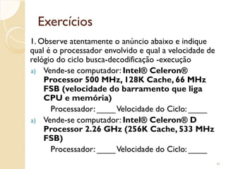 Exercícios
1. Observe atentamente o anúncio abaixo e indique
qual é o processador envolvido e qual a velocidade de
relógio do ciclo busca-decodificação -execução
a) Vende-se computador: Intel® Celeron®
Processor 500 MHz, 128K Cache, 66 MHz
FSB (velocidade do barramento que liga
CPU e memória)
Processador: ____Velocidade do Ciclo: ____
a) Vende-se computador: Intel® Celeron® D
Processor 2.26 GHz (256K Cache, 533 MHz
FSB)
Processador: ____Velocidade do Ciclo: ____
41
 