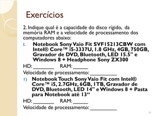 Exercícios
2. Indique qual é a capacidade do disco rígido, da
memória RAM e a velocidade de processamento dos
computadores abaixo:
I. Notebook SonyVaio Fit SVF15213CBW com
Intel® Core™ i5-3337U, 1.8 GHz, 4GB, 750GB,
Gravador de DVD, Bluetooth, LED 15.5" e
Windows 8 + Headphone Sony ZX300
HD: _______ RAM: _____
Velocidade de processamento: _________
1) NotebookTouch SonyVaio Fit com Intel®
Core™ i5, 2.7GHz, 6GB, 1TB, Gravador de
DVD, Bluetooth, LED 14" e Windows 8 + Pasta
para Notebook até 13“
HD: _______ RAM: _____
Velocidade de processamento: _________
42
 