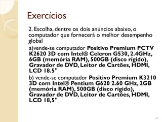 Exercícios
2. Escolha, dentre os dois anúncios abaixo, o
computador que fornecerá o melhor desempenho
global
a)vende-se computador Positivo Premium PCTV
K2620 3D com Intel® Celeron G530, 2.4GHz,
6GB (memória RAM), 500GB (disco rígido),
Gravador de DVD, Leitor de Cartões, HDMI,
LCD 18.5"
b) vende-se computador Positivo Premium K3210
3D com Intel® Pentium G620 2.60 GHz, 2GB
(memória RAM), 500GB (disco rígido),
Gravador de DVD, Leitor de Cartões, HDMI,
LCD 18,5"
43
 