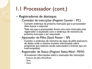 1.1 Processador (cont.)
 Registradores de destaque:
◦ Contador de instruções (Program Counter – PC)
 Contem endereço da próxima instrução que o processador
deve buscar e executar
 Toda vez que o processador busca uma nova instrução, este
registrador é atualizado com o endereço de memória da
próxima instrução a ser executada
◦ Apontador de Pilha (Stack Pointer – SP)
 Contém o endereço de memória do topo da pilha (estrutura
de dados onde o sistema mantém informações sobre
programas que estavam sendo executados e tiveram que ser
interrompidos)
◦ Registrador de Status (Program StatusWord - PSW)
 Armazenam informações sobre a execução das instruções
 Estouro de pilha (Overflow)
 Sinal
 Zero
4
 