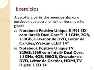 Exercícios
3. Escolha, a partir dos anúncios abaixo, o
notebook que possui o melhor desempenho
global:
a) Notebook Positivo Unique S1991 3D
com Intel® Dual Core™, 1.1GHz, 2GB,
250GB, Gravador de DVD, Leitor de
Cartões,Webcam, LED 14"
b) Notebook Positivo UniqueTV
S2065i/2560 com Intel® Dual Core,
1.1GHz, 4GB, 500GB, Gravador de
DVD, Leitor de Cartões, HDMI,TV
Digital, LED 14"
44
 