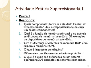 Atividade Prática Supervisionada 1
 Parte I
 Responda:
1. Quais componentes formam a Unidade Central de
Processamento? Qual a responsabilidade de cada
um desses componentes?
2. Qual é a função da memória principal e no que ela
se distingue da memória secundária. Dê exemplos
de dispositivos de memória secundária.
3. Cite as diferenças existentes da memória RAM com
relação a memória ROM.
4. O que é linguagem de máquina?
5. Diferencie compilador/montador/interpretador.
6. O que é e quais são as funções de um sistema
operacional. Dê exemplos de sistemas conhecidos.
45
 