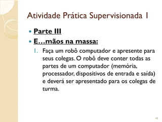 Atividade Prática Supervisionada 1
 Parte III
 E…mãos na massa:
1. Faça um robô computador e apresente para
seus colegas. O robô deve conter todas as
partes de um computador (memória,
processador, dispositivos de entrada e saída)
e deverá ser apresentado para os colegas de
turma.
48
 