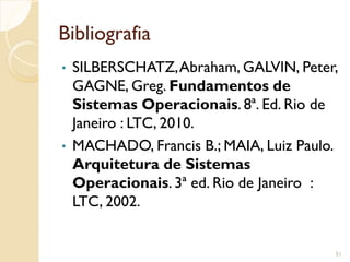 Bibliografia
• SILBERSCHATZ,Abraham, GALVIN, Peter,
GAGNE, Greg. Fundamentos de
Sistemas Operacionais. 8ª. Ed. Rio de
Janeiro : LTC, 2010.
• MACHADO, Francis B.; MAIA, Luiz Paulo.
Arquitetura de Sistemas
Operacionais. 3ª ed. Rio de Janeiro :
LTC, 2002.
51
 