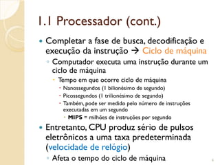 1.1 Processador (cont.)
 Completar a fase de busca, decodificação e
execução da instrução  Ciclo de máquina
◦ Computador executa uma instrução durante um
ciclo de máquina
 Tempo em que ocorre ciclo de máquina
 Nanossegundos (1 bilionésimo de segundo)
 Picossegundos (1 trilionésimo de segundo)
 Também, pode ser medido pelo número de instruções
executadas em um segundo
 MIPS = milhões de instruções por segundo
 Entretanto, CPU produz sério de pulsos
eletrônicos a uma taxa predeterminada
(velocidade de relógio)
◦ Afeta o tempo do ciclo de máquina 6
 