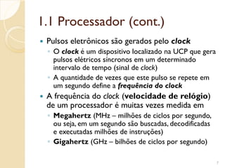 1.1 Processador (cont.)
 Pulsos eletrônicos são gerados pelo clock
◦ O clock é um dispositivo localizado na UCP que gera
pulsos elétricos síncronos em um determinado
intervalo de tempo (sinal de clock)
◦ A quantidade de vezes que este pulso se repete em
um segundo define a frequência do clock
 A frequência do clock (velocidade de relógio)
de um processador é muitas vezes medida em
◦ Megahertz (MHz – milhões de ciclos por segundo,
ou seja, em um segundo são buscadas, decodificadas
e executadas milhões de instruções)
◦ Gigahertz (GHz – bilhões de ciclos por segundo)
7
 