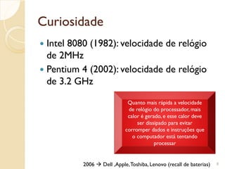 Curiosidade
 Intel 8080 (1982): velocidade de relógio
de 2MHz
 Pentium 4 (2002): velocidade de relógio
de 3.2 GHz
8
Quanto mais rápida a velocidade
de relógio do processador, mais
calor é gerado, e esse calor deve
ser dissipado para evitar
corromper dados e instruções que
o computador está tentando
processar
2006  Dell ,Apple,Toshiba, Lenovo (recall de baterias)
 