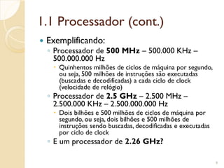 1.1 Processador (cont.)
 Exemplificando:
◦ Processador de 500 MHz – 500.000 KHz –
500.000.000 Hz
 Quinhentos milhões de ciclos de máquina por segundo,
ou seja, 500 milhões de instruções são executadas
(buscadas e decodificadas) a cada ciclo de clock
(velocidade de relógio)
◦ Processador de 2.5 GHz – 2.500 MHz –
2.500.000 KHz – 2.500.000.000 Hz
 Dois bilhões e 500 milhões de ciclos de máquina por
segundo, ou seja, dois bilhões e 500 milhões de
instruções sendo buscadas, decodificadas e executadas
por ciclo de clock
◦ E um processador de 2.26 GHz?
9
 