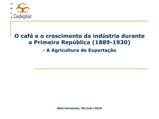 O café e o crescimento da indústria durante a Primeira República (1889-1930) Belo Horizonte, 30/mar/2010 - A Agricultura de Exportação 