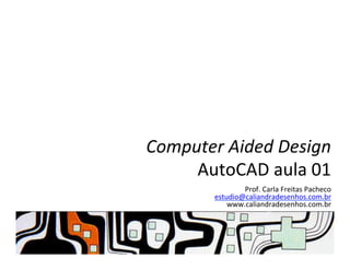 Computer	
  Aided	
  Design	
  
AutoCAD	
  aula	
  01	
  
Prof.	
  Carla	
  Freitas	
  Pacheco	
  
estudio@caliandradesenhos.com.br	
  
www.caliandradesenhos.com.br	
  
 