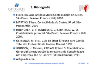 3. Bibliografia

FERREIRA, José Antônio Stark; Contabilidade de custos. 
São Paulo: Pearson Prentice Hall, 2007.
São Paulo: Pearson Prentice Hall 2007
MARTINS, Eliseu. Contabilidade de Custos. 9ª ed. São 
Paulo: Atlas 2006
Paulo: Atlas, 2006
HORNGREN, C. T; SUNDEM, G. L.; STRATTON, W. O. 
Contabilidade gerencial. São Paulo: Pearson Prentice Hall 
Contabilidade gerencial. São Paulo: Pearson Prentice Hall
2004.
OSTRENGA, M. et al. Guia da Ernst & Young para Gestão 
            ,                              gp
Total dos Custos. Rio de Janeiro: Record, 1993
JOHNSON, H. Thomas, KAPLAN, Robert S. Contabilidade 
          ,           ,        ,
Gerencial: a restauração da relevância da Contabilidade 
nas empresas. Rio de Janeiro: Editora Campus, 1993
Artigos da área
       D01 ‐ Treinamento e Implantação de Sistemas de Custeio ‐ CALCULA   17/3/2009   10
 