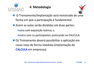 4. Metodologia

 O Treinamento/Implantação será ministrado de uma 
forma em que a participação é fundamental. 
Assim as aulas serão divididas em duas partes:
Assim as aulas serão divididas em duas partes:
→uma com exposição teórica; e
→outra com os participantes praticando no CALCULA.
Os Treinamento deverá possibilitar a aplicação em
Os Treinamento deverá possibilitar a aplicação em 
casos reais de forma imediata (implantação do 
CALCULA em empresas).  )


      D01 ‐ Treinamento e Implantação de Sistemas de Custeio ‐ CALCULA   17/3/2009   11
 