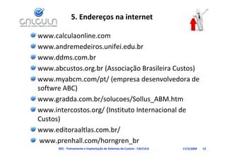 5. Endereços na internet

www.calculaonline.com 
www.andremedeiros.unifei.edu.br
www.ddms.com.br
www.abcustos.org.br (Associação Brasileira Custos)
www.myabcm.com/pt/ (empresa desenvolvedora de 
www myabcm com/pt/ (empresa desenvolvedora de
softwre ABC)
www gradda com br/solucoes/Sollus ABM htm
www.gradda.com.br/solucoes/Sollus_ABM.htm
www.intercostos.org/ (Instituto Internacional de 
Custos)
      )
www.editoraaltlas.com.br/
 www.prenhall.com/horngren_br
      D01 ‐ Treinamento e Implantação de Sistemas de Custeio ‐ CALCULA   17/3/2009   12
 