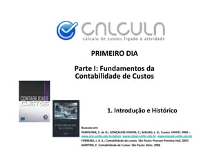 PRIMEIRO DIA
Parte I: Fundamentos da
Contabilidade de Custos
Contabilidade de Custos



                    1. Introdução e Histórico
                              ç

 Baseado em:
 PAMPLONA, E. de O.; GONÇALVES JÚNIOR, C.; MAUAD, L. G., Custos. UNIFEI: 2006 –
                                     Ú
 www.iem.unifei.edu.br/edson www.cleber.unifei.edu.br www.mauad.unifei.edu.br
 FERREIRA, J. A. S.; Contabilidade de custos. São Paulo: Pearson Prentice Hall, 2007.
 MARTINS, E. Contabilidade de Custos. São Paulo: Atlas. 2006
 