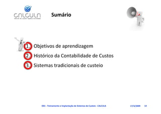 Sumário




1. Objetivos de aprendizagem
   Histórico da Contabilidade de Custos
2. Histórico da Contabilidade de Custos
3. Sistemas tradicionais de custeio




       D01 ‐ Treinamento e Implantação de Sistemas de Custeio ‐ CALCULA   17/3/2009   14
 