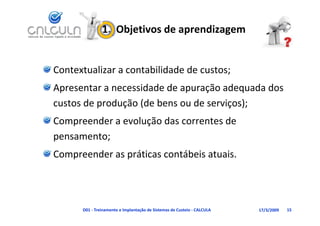 1.  Objetivos de aprendizagem


Contextualizar a contabilidade de custos;
Apresentar a necessidade de apuração adequada dos
Apresentar a necessidade de apuração adequada dos 
custos de produção (de bens ou de serviços);
Compreender a evolução das correntes de 
pensamento;
Compreender as práticas contábeis atuais.




      D01 ‐ Treinamento e Implantação de Sistemas de Custeio ‐ CALCULA   17/3/2009   15
 