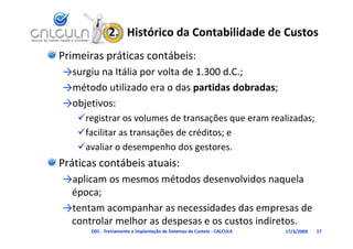 2.   Histórico da Contabilidade de Custos
Primeiras práticas contábeis:
→surgiu na Itália por volta de 1.300 d.C.;
             ál         l d          d
→método utilizado era o das partidas dobradas;
→objetivos:
    registrar os volumes de transações que eram realizadas;
    facilitar as transações de créditos; e
    avaliar o desempenho dos gestores.
Práticas contábeis atuais:
→aplicam os mesmos métodos desenvolvidos naquela 
→aplicam os mesmos métodos desenvolvidos naquela
 época;
→tentam acompanhar as necessidades das empresas de 
→tentam acompanhar as necessidades das empresas de
 controlar melhor as despesas e os custos indiretos.
       D01 ‐ Treinamento e Implantação de Sistemas de Custeio ‐ CALCULA   17/3/2009   17
 